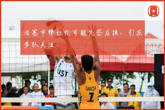 活塞中锋杜伦可能先签后换,引发多队关注