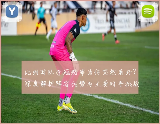 比利时队夺冠赔率为何突然看好?深度解析阵容优势与主要对手挑战