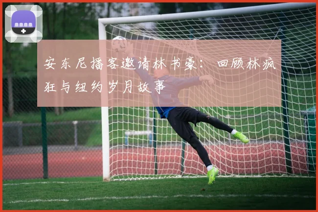 安东尼播客邀请林书豪：回顾林疯狂与纽约岁月故事