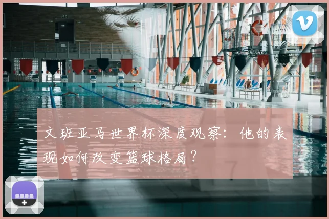 文班亚马世界杯深度观察:他的表现如何改变篮球格局?
