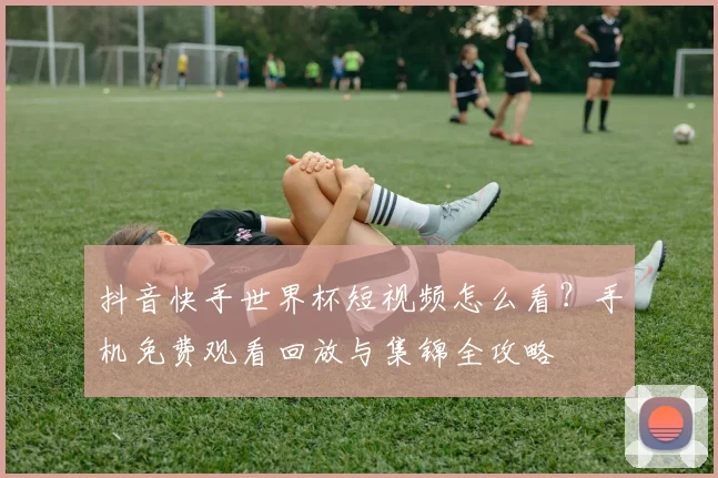 抖音快手世界杯短视频怎么看?手机免费观看回放与集锦全攻略