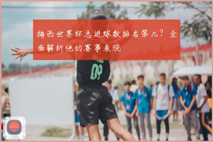 梅西世界杯总进球数排名第几?全面解析他的赛事表现
