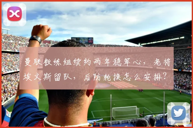 曼联教练组续约两年稳军心,老将埃文斯留队,后防轮换怎么安排?