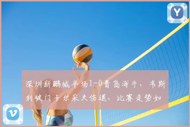 深圳新鹏城半场1-0青岛海牛，韦斯利破门卡尔采夫伤退，比赛走势如何？