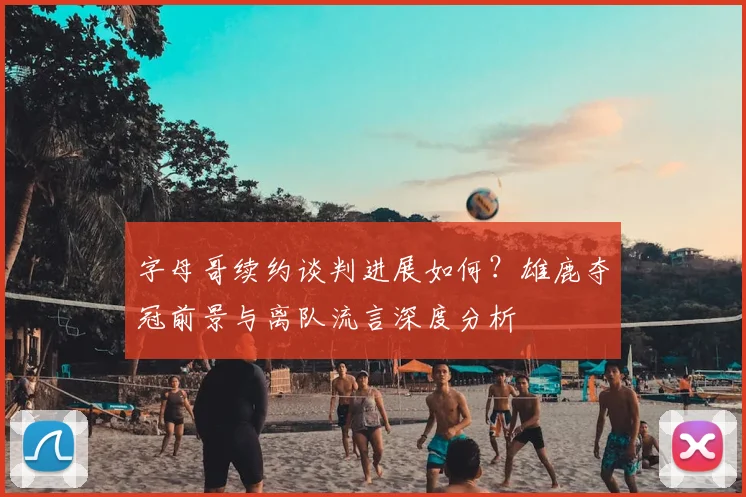 字母哥续约谈判进展如何？雄鹿夺冠前景与离队流言深度分析