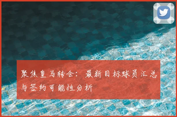 聚焦皇马转会:最新目标球员汇总与签约可能性分析