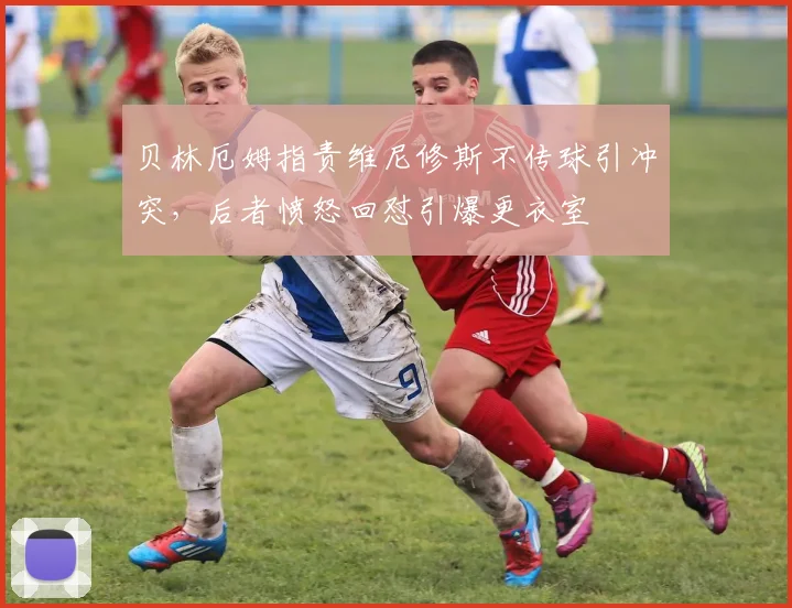贝林厄姆指责维尼修斯不传球引冲突,后者愤怒回怼引爆更衣室