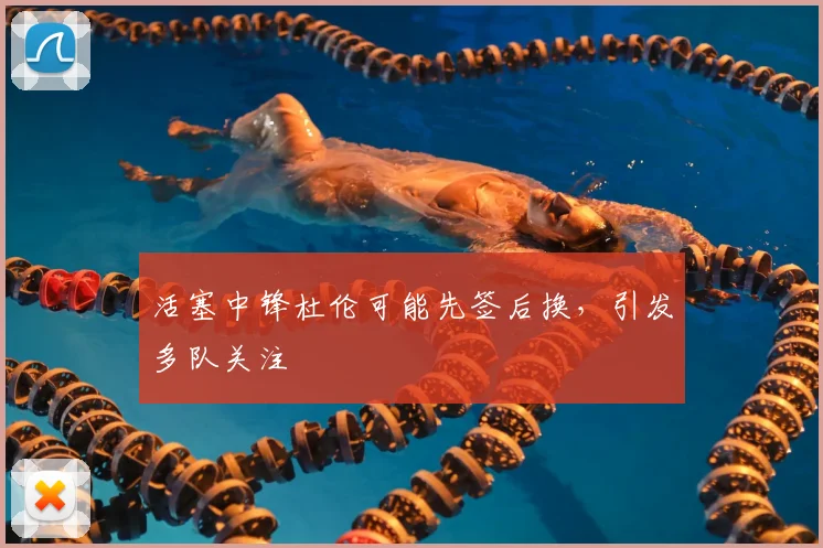 活塞中锋杜伦可能先签后换，引发多队关注