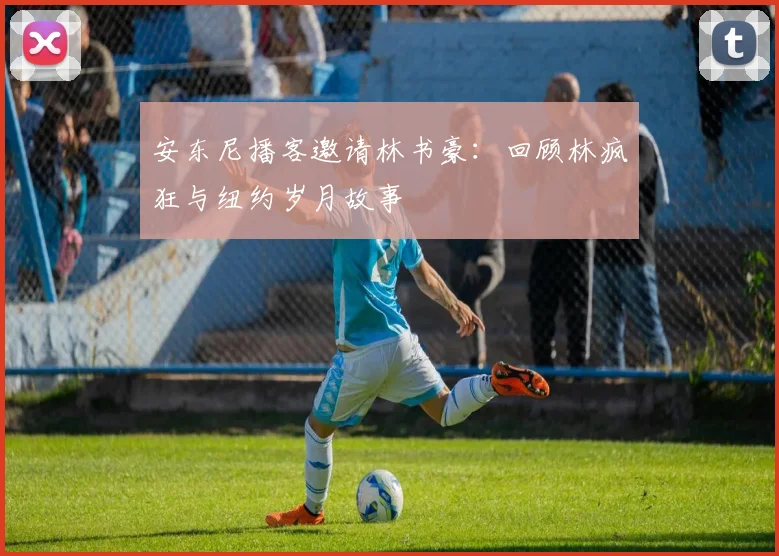 安东尼播客邀请林书豪:回顾林疯狂与纽约岁月故事