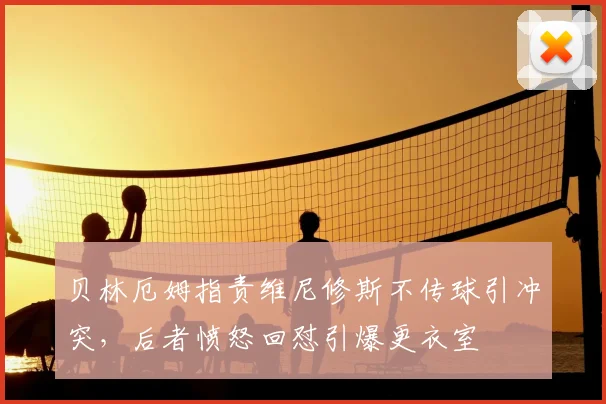 贝林厄姆指责维尼修斯不传球引冲突，后者愤怒回怼引爆更衣室