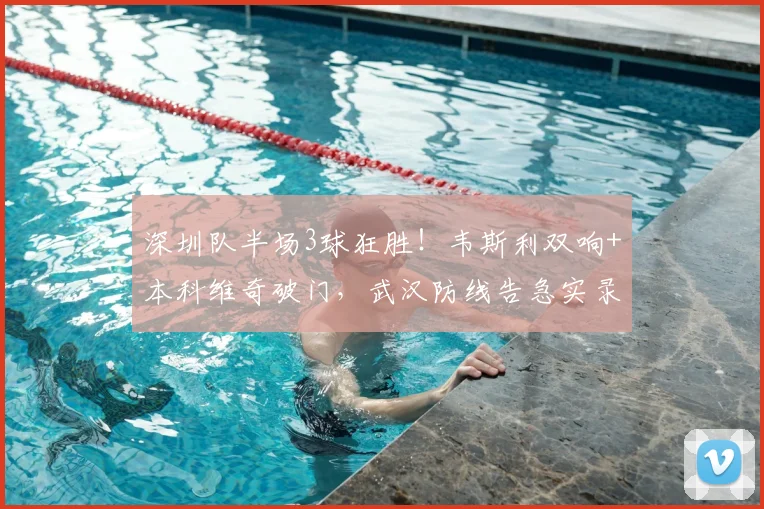 深圳队半场3球狂胜！韦斯利双响+本科维奇破门，武汉防线告急实录