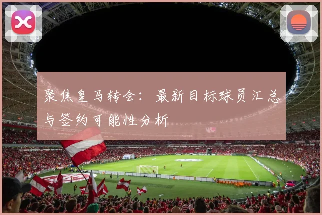 聚焦皇马转会:最新目标球员汇总与签约可能性分析