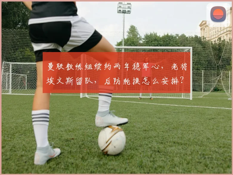 曼联教练组续约两年稳军心，老将埃文斯留队，后防轮换怎么安排？