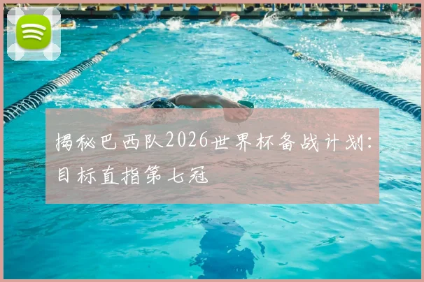 揭秘巴西队2026世界杯备战计划：目标直指第七冠