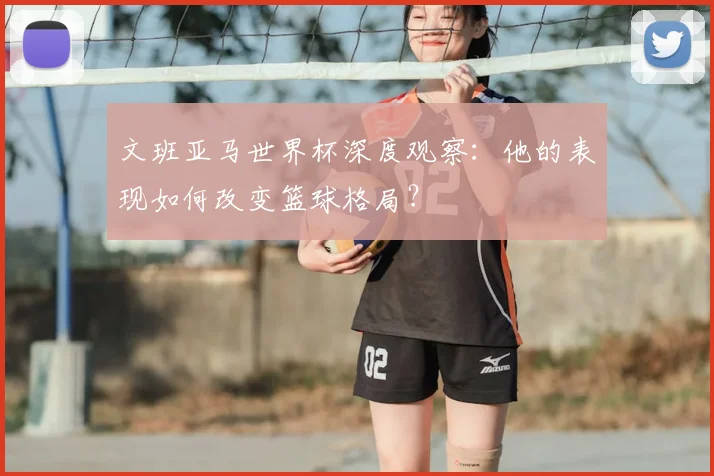 文班亚马世界杯深度观察：他的表现如何改变篮球格局？